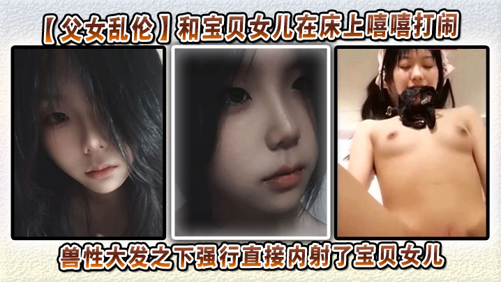 【父女乱伦】和宝贝女儿在床上嘻嘻打闹，兽性大发之下强行直接内射了宝贝女儿