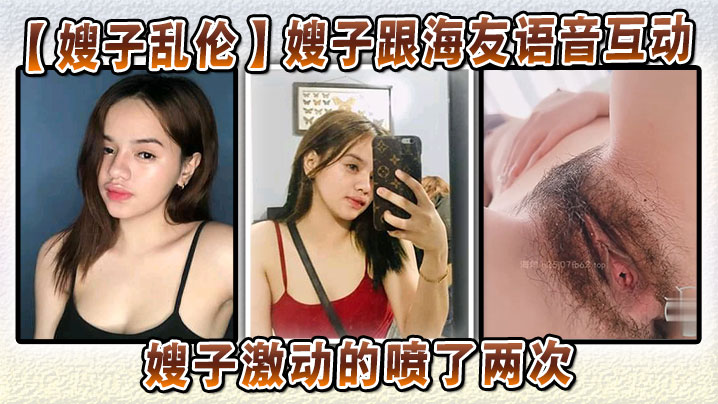 【嫂子乱伦】嫂子跟海友语音互动，嫂子激动的喷了两次，大哥听嫂子叫床听到撸射