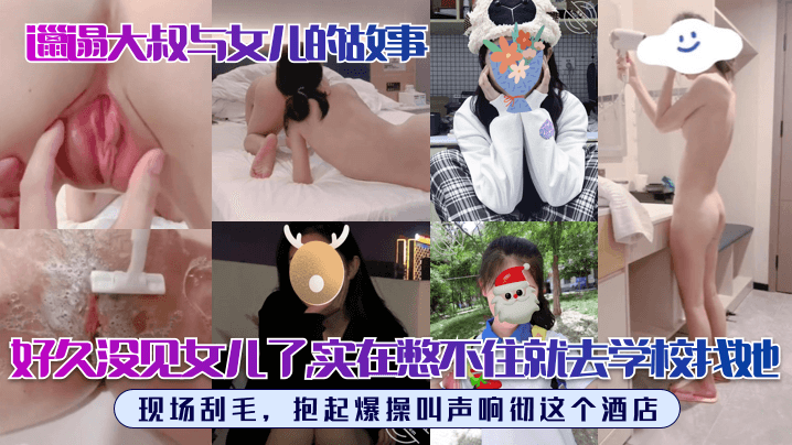【邋遢大叔与女儿的故事】好久没见女儿了，实在憋不住就去学校找她！现场刮毛，抱起爆操叫声响彻这个酒店！