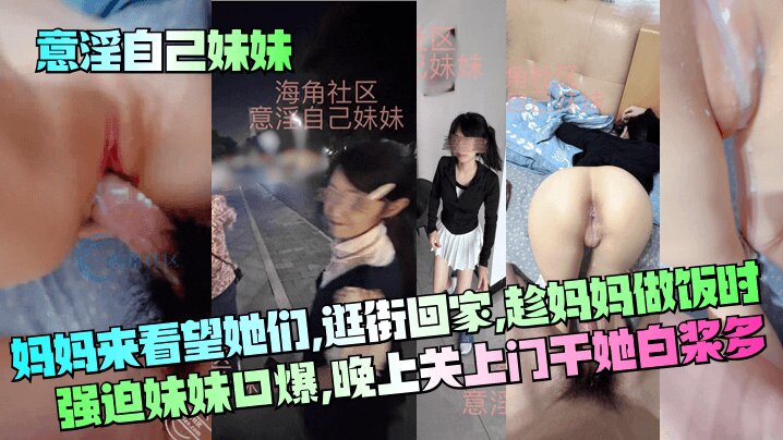 【意淫自己妹妹】妈妈来看望她们，逛街回家，趁妈妈做饭时强迫妹妹口爆，晚上关上门干她 白浆多