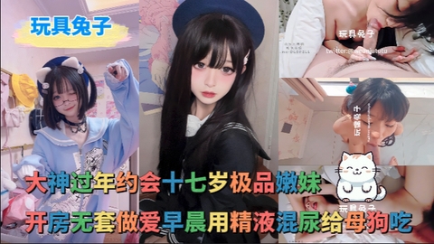 玩具兔子_-_大神过年约会十七岁极品嫩妹开房无套做爱早晨用精液混尿给母狗吃