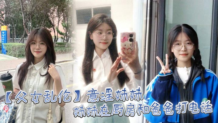 【父女乱伦】意淫妹妹，妹妹在厨房和爸爸打电话 趁机按在餐桌上奸淫 妙龄酮体小穴真嫩 火力输出干肿蜜穴